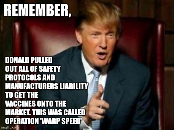 Donald Trump | REMEMBER, DONALD PULLED OUT ALL OF SAFETY PROTOCOLS AND MANUFACTURERS LIABILITY TO GET THE VACCINES ONTO THE MARKET. THIS WAS CALLED OPERATION 'WARP SPEED' | image tagged in donald trump | made w/ Imgflip meme maker