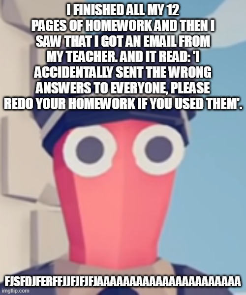 you dont understand how much i want to spam fuck you to this dumbass | I FINISHED ALL MY 12 PAGES OF HOMEWORK AND THEN I SAW THAT I GOT AN EMAIL FROM MY TEACHER. AND IT READ: 'I ACCIDENTALLY SENT THE WRONG ANSWERS TO EVERYONE, PLEASE REDO YOUR HOMEWORK IF YOU USED THEM'. FJSFDJFERFFJJFJFJFJAAAAAAAAAAAAAAAAAAAAAA | image tagged in tabs stare | made w/ Imgflip meme maker