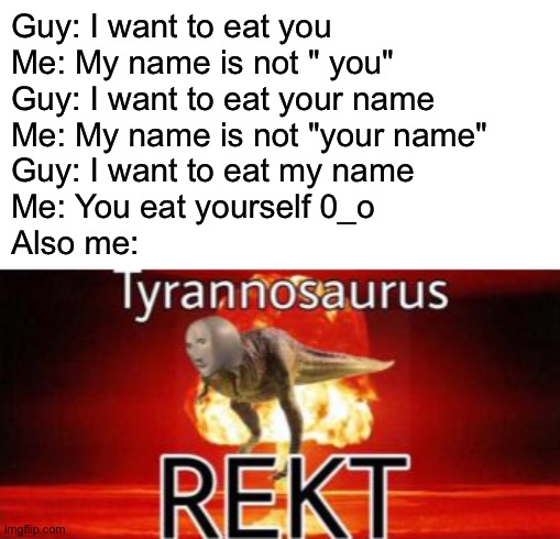 Then, I arrest him and send him to cannibal prison | Guy: I want to eat you
Me: My name is not " you"
Guy: I want to eat your name
Me: My name is not "your name"
Guy: I want to eat my name
Me: You eat yourself 0_o
Also me: | image tagged in tyranosaurus rekt,memes,funny,chat,rekt | made w/ Imgflip meme maker