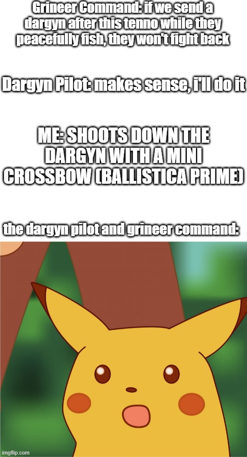 Warframe in a nutshell |  Grineer Command: if we send a dargyn after this tenno while they peacefully fish, they won't fight back; Dargyn Pilot: makes sense, i'll do it; ME: SHOOTS DOWN THE DARGYN WITH A MINI CROSSBOW (BALLISTICA PRIME); the dargyn pilot and grineer command: | image tagged in surprised pikachu high quality,warframe,video games | made w/ Imgflip meme maker