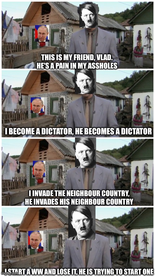 Hitler and Putin | THIS IS MY FRIEND, VLAD.
HE'S A PAIN IN MY ASSHOLES; I BECOME A DICTATOR, HE BECOMES A DICTATOR; I INVADE THE NEIGHBOUR COUNTRY, HE INVADES HIS NEIGHBOUR COUNTRY; I START A WW AND LOSE IT, HE IS TRYING TO START ONE | image tagged in borat neighbour | made w/ Imgflip meme maker