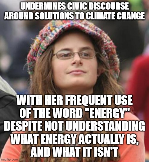 Climate change is a physics problem. Its solutions involve physics. | UNDERMINES CIVIC DISCOURSE AROUND SOLUTIONS TO CLIMATE CHANGE; WITH HER FREQUENT USE
OF THE WORD "ENERGY"
DESPITE NOT UNDERSTANDING
WHAT ENERGY ACTUALLY IS,
AND WHAT IT ISN'T | image tagged in college liberal small,energy,physics,science,climate change,you keep using that word | made w/ Imgflip meme maker