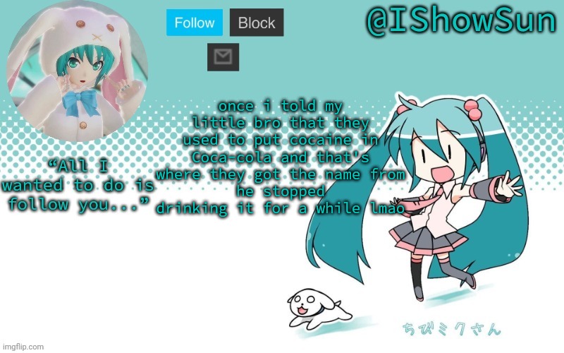 IShowSun but Miku, I guess | once i told my little bro that they used to put cocaine in Coca-cola and that's where they got the name from
he stopped drinking it for a while lmao | image tagged in ishowsun but miku i guess | made w/ Imgflip meme maker
