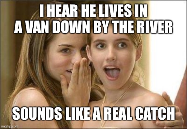 Girls gossiping | I HEAR HE LIVES IN A VAN DOWN BY THE RIVER; SOUNDS LIKE A REAL CATCH | image tagged in girls gossiping | made w/ Imgflip meme maker