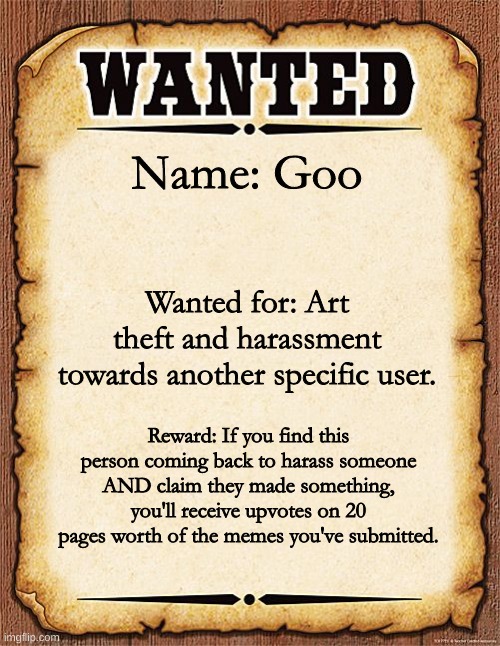 wanted poster | Name: Goo; Wanted for: Art theft and harassment towards another specific user. Reward: If you find this person coming back to harass someone AND claim they made something, you'll receive upvotes on 20 pages worth of the memes you've submitted. | image tagged in wanted poster | made w/ Imgflip meme maker