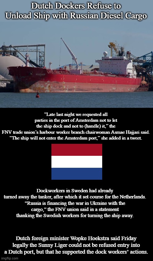 Dutch Dockers Refuse to Unload Ship with Russian Diesel Cargo | Dutch Dockers Refuse to Unload Ship with Russian Diesel Cargo; “Late last night we requested all parties in the port of Amsterdam not to let the ship dock and not to (handle) it,” the FNV trade union’s harbour worker branch chairwoman Asmae Hajjari said.

“The ship will not enter the Amsterdam port,” she added in a tweet. Dockworkers in Sweden had already turned away the tanker, after which it set course for the Netherlands.

“Russia is financing the war in Ukraine with the cargo,” the FNV union said in a statement thanking the Swedish workers for turning the ship away. Dutch foreign minister Wopke Hoekstra said Friday legally the Sunny Liger could not be refused entry into a Dutch port, but that he supported the dock workers’ actions. | image tagged in blank black template,russia,netherlands,memes,politics | made w/ Imgflip meme maker