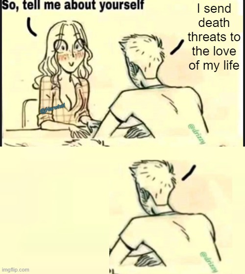 . | I send death threats to the love of my life; @Narwhal | image tagged in tell me about yourself better | made w/ Imgflip meme maker