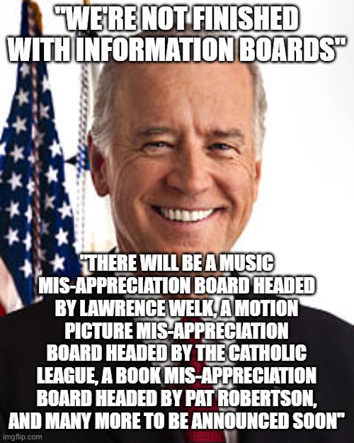 mis information rolling along | "WE'RE NOT FINISHED WITH INFORMATION BOARDS"; "THERE WILL BE A MUSIC MIS-APPRECIATION BOARD HEADED BY LAWRENCE WELK, A MOTION PICTURE MIS-APPRECIATION BOARD HEADED BY THE CATHOLIC LEAGUE, A BOOK MIS-APPRECIATION BOARD HEADED BY PAT ROBERTSON, AND MANY MORE TO BE ANNOUNCED SOON" | image tagged in memes,joe biden | made w/ Imgflip meme maker