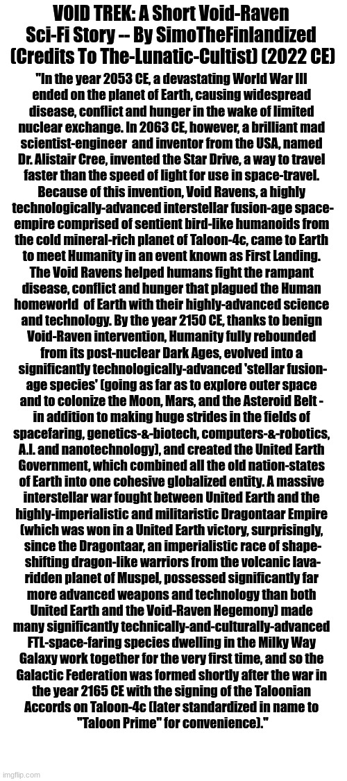 I wrote a short Void-Raven sci-fi story for Shadow @The-Lunatic-Cultist that I shared with them on Discord - I hope you like it! |  VOID TREK: A Short Void-Raven 
Sci-Fi Story -- By SimoTheFinlandized 
(Credits To The-Lunatic-Cultist) (2022 CE); "In the year 2053 CE, a devastating World War III 
ended on the planet of Earth, causing widespread 
disease, conflict and hunger in the wake of limited 
nuclear exchange. In 2063 CE, however, a brilliant mad 
scientist-engineer  and inventor from the USA, named 
Dr. Alistair Cree, invented the Star Drive, a way to travel 
faster than the speed of light for use in space-travel. 
Because of this invention, Void Ravens, a highly 
technologically-advanced interstellar fusion-age space-
empire comprised of sentient bird-like humanoids from 
the cold mineral-rich planet of Taloon-4c, came to Earth 
to meet Humanity in an event known as First Landing. 
The Void Ravens helped humans fight the rampant 
disease, conflict and hunger that plagued the Human 
homeworld  of Earth with their highly-advanced science 
and technology. By the year 2150 CE, thanks to benign 
Void-Raven intervention, Humanity fully rebounded 
from its post-nuclear Dark Ages, evolved into a 
significantly technologically-advanced 'stellar fusion-
age species' (going as far as to explore outer space 
and to colonize the Moon, Mars, and the Asteroid Belt - 
in addition to making huge strides in the fields of 
spacefaring, genetics-&-biotech, computers-&-robotics, 
A.I. and nanotechnology), and created the United Earth 
Government, which combined all the old nation-states 
of Earth into one cohesive globalized entity. A massive 
interstellar war fought between United Earth and the 
highly-imperialistic and militaristic Dragontaar Empire 
(which was won in a United Earth victory, surprisingly, 
since the Dragontaar, an imperialistic race of shape-
shifting dragon-like warriors from the volcanic lava-
ridden planet of Muspel, possessed significantly far 
more advanced weapons and technology than both 
United Earth and the Void-Raven Hegemony) made 
many significantly technically-and-culturally-advanced 
FTL-space-faring species dwelling in the Milky Way 
Galaxy work together for the very first time, and so the 
Galactic Federation was formed shortly after the war in 
the year 2165 CE with the signing of the Taloonian 
Accords on Taloon-4c (later standardized in name to 
"Taloon Prime" for convenience)." | image tagged in simothefinlandized,the-lunatic-cultist,void-ravens,short sci-fi story,hope you like it | made w/ Imgflip meme maker