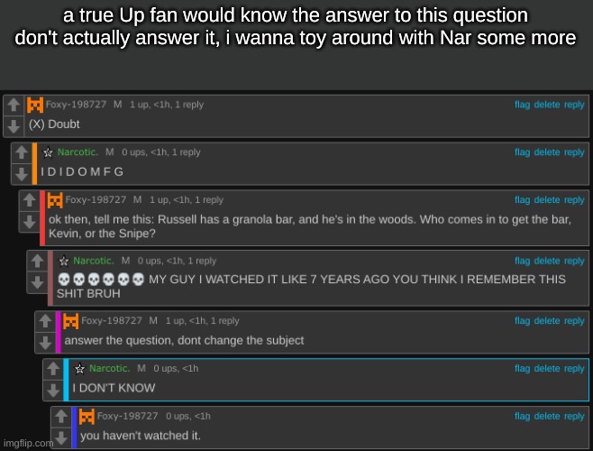 funny | a true Up fan would know the answer to this question
don't actually answer it, i wanna toy around with Nar some more | made w/ Imgflip meme maker