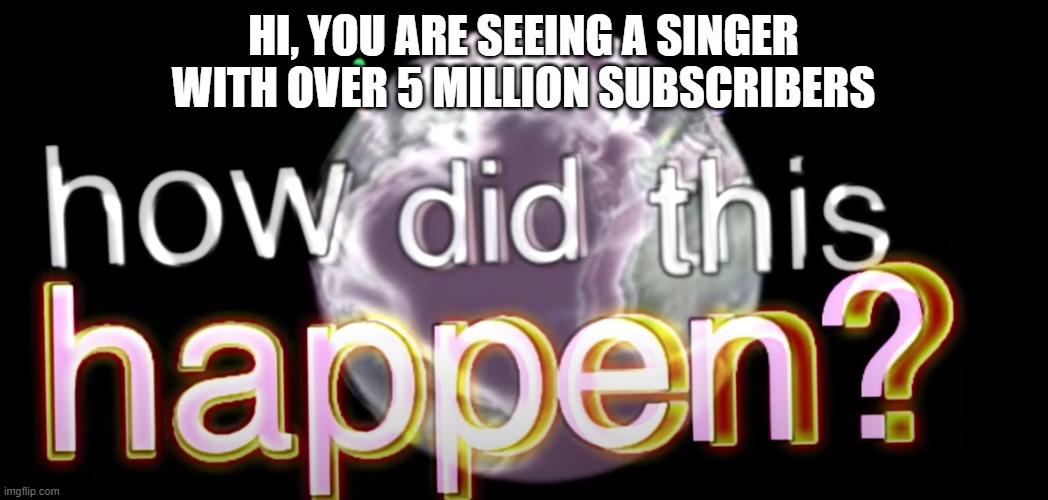 how did this happen? | HI, YOU ARE SEEING A SINGER WITH OVER 5 MILLION SUBSCRIBERS | image tagged in how did this happen | made w/ Imgflip meme maker