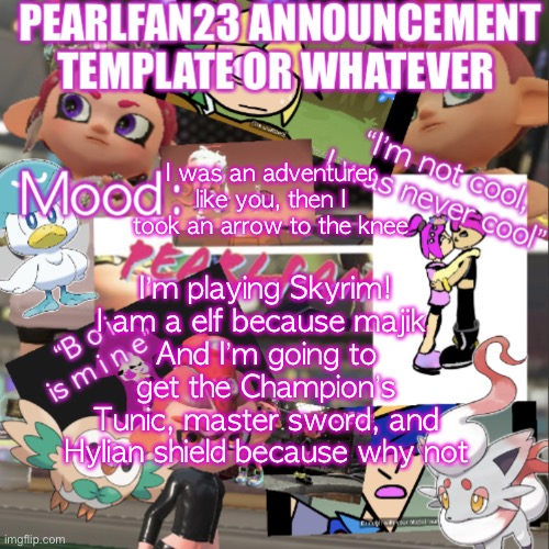 I will post a picture of my Character soon | I was an adventurer like you, then I took an arrow to the knee; I’m playing Skyrim!
I am a elf because majik 
And I’m going to get the Champion’s Tunic, master sword, and Hylian shield because why not | image tagged in pearlfan23 announcement template | made w/ Imgflip meme maker