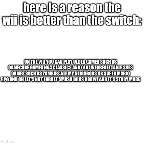 i am right | here is a reason the wii is better than the switch:; ON THE WII YOU CAN PLAY OLDER GAMES SUCH AS GAMECUBE GAMES N64 CLASSICS AND OLD UNFOREGETTABLE SNES GAMES SUCH AS ZOMBIES ATE MY NEIGHBORS OR SUPER MARIO RPG AND OH LET'S NOT FORGET SMASH BROS BRAWL AND IT'S STORY MODE | image tagged in memes,blank transparent square,wii | made w/ Imgflip meme maker