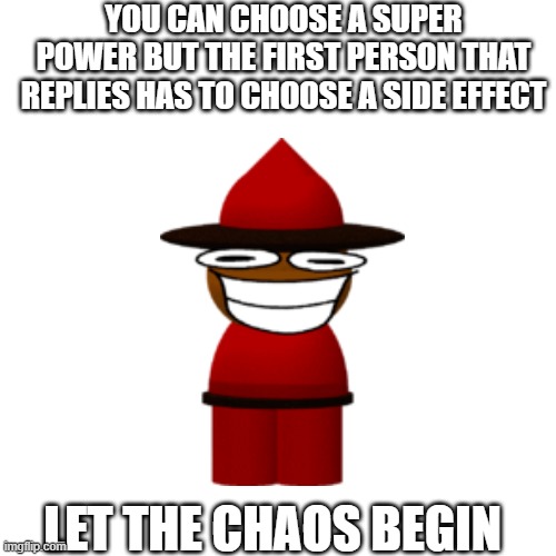 come one, do it | YOU CAN CHOOSE A SUPER POWER BUT THE FIRST PERSON THAT REPLIES HAS TO CHOOSE A SIDE EFFECT; LET THE CHAOS BEGIN | image tagged in memes,blank transparent square | made w/ Imgflip meme maker