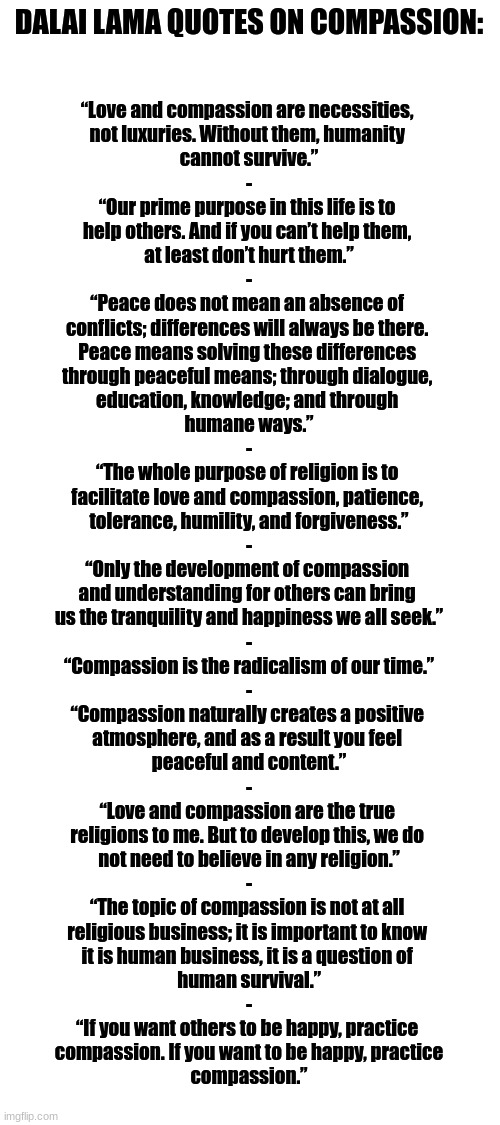 Here fellow Furries, have some more wholesome Tibetan-Buddhist inspirational quotes, this time on compassion :3 | DALAI LAMA QUOTES ON COMPASSION:; “Love and compassion are necessities, 
not luxuries. Without them, humanity 
cannot survive.”
-
“Our prime purpose in this life is to 
help others. And if you can’t help them, 
at least don’t hurt them.”
-
“Peace does not mean an absence of 
conflicts; differences will always be there. 
Peace means solving these differences 
through peaceful means; through dialogue, 
education, knowledge; and through 
humane ways.”
-
“The whole purpose of religion is to 
facilitate love and compassion, patience, 
tolerance, humility, and forgiveness.”
-
“Only the development of compassion 
and understanding for others can bring 
us the tranquility and happiness we all seek.”
-
“Compassion is the radicalism of our time.”
-
“Compassion naturally creates a positive 
atmosphere, and as a result you feel 
peaceful and content.”
-
“Love and compassion are the true 
religions to me. But to develop this, we do 
not need to believe in any religion.”
-
“The topic of compassion is not at all 
religious business; it is important to know 
it is human business, it is a question of 
human survival.”
-
“If you want others to be happy, practice 
compassion. If you want to be happy, practice
compassion.” | image tagged in simothefinlandized,tibetan-buddhism,inspirational quote,comapssion | made w/ Imgflip meme maker