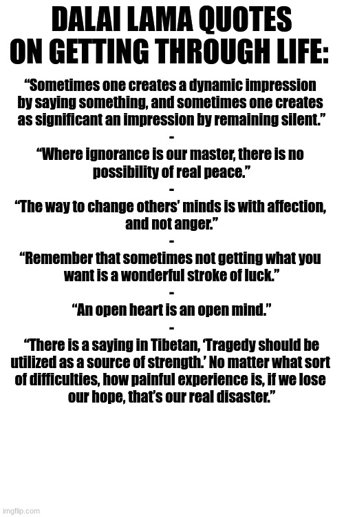 Here fellow Furries, have even more Tibetan-Buddhist inspirational quotes, this time on getting through life's trials :3 | DALAI LAMA QUOTES ON GETTING THROUGH LIFE:; “Sometimes one creates a dynamic impression 
by saying something, and sometimes one creates 
as significant an impression by remaining silent.”
-
“Where ignorance is our master, there is no 
possibility of real peace.”
-
“The way to change others’ minds is with affection, 
and not anger.”
-
“Remember that sometimes not getting what you 
want is a wonderful stroke of luck.”
-
“An open heart is an open mind.”
-
“There is a saying in Tibetan, ‘Tragedy should be
utilized as a source of strength.’ No matter what sort 
of difficulties, how painful experience is, if we lose 
our hope, that’s our real disaster.” | image tagged in simothefinlandized,tibetan-buddhism,getting through life,inspirational quote | made w/ Imgflip meme maker