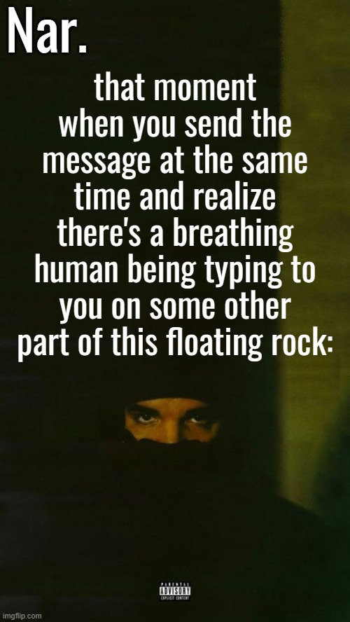 h h h | that moment when you send the message at the same time and realize there's a breathing human being typing to you on some other part of this floating rock: | image tagged in dark lane demo tapes temp nar | made w/ Imgflip meme maker
