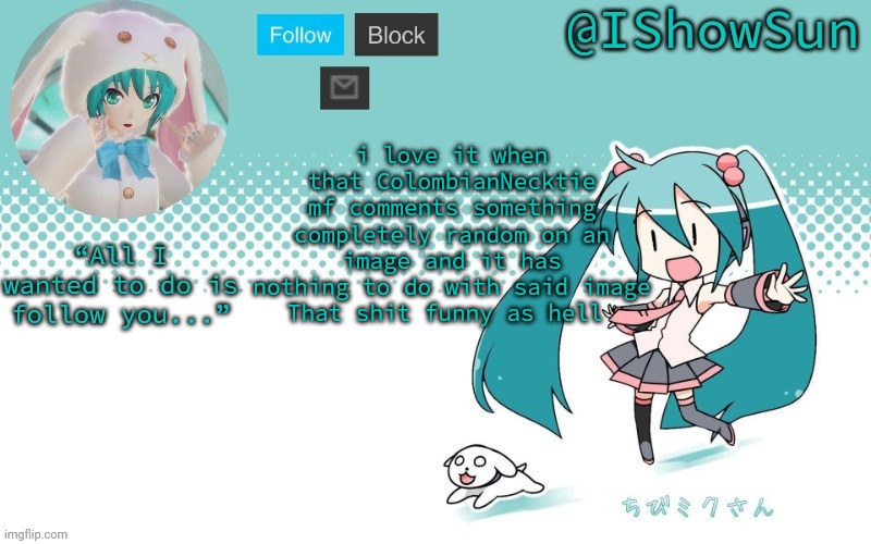 IShowSun but Miku, I guess | i love it when that ColombianNecktie mf comments something completely random on an image and it has nothing to do with said image
That shit funny as hell | image tagged in ishowsun but miku i guess | made w/ Imgflip meme maker
