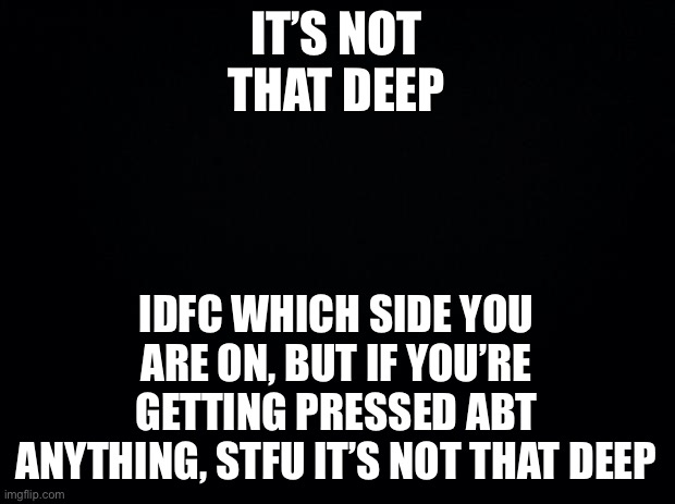 stop complaining no one cares | IT’S NOT THAT DEEP; IDFC WHICH SIDE YOU ARE ON, BUT IF YOU’RE GETTING PRESSED ABT ANYTHING, STFU IT’S NOT THAT DEEP | image tagged in black background | made w/ Imgflip meme maker