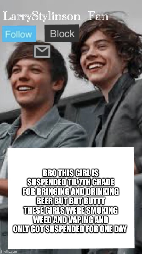 LarryStylinson_fan | BRO THIS GIRL IS SUSPENDED TIL 7TH GRADE FOR BRINGING AND DRINKING BEER BUT BUT BUTTT THESE GIRLS WERE SMOKING WEED AND VAPING AND ONLY GOT SUSPENDED FOR ONE DAY | image tagged in larrystylinson_fan | made w/ Imgflip meme maker