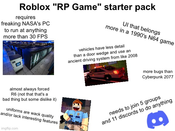 this took 7 decades to make aaaaa |  Roblox "RP Game" starter pack; requires freaking NASA's PC to run at anything more than 30 FPS; UI that belongs more in a 1990's N64 game; vehicles have less detail than a door wedge and use an ancient driving system from like 2008; more bugs than Cyberpunk 2077; almost always forced R6 (not that that's a bad thing but some dislike it); needs to join 5 groups and 11 discords to do anything; uniforms are wack quality and/or lack interesting features | image tagged in blank white template,starter pack,roblox,stereotypes,bruh | made w/ Imgflip meme maker