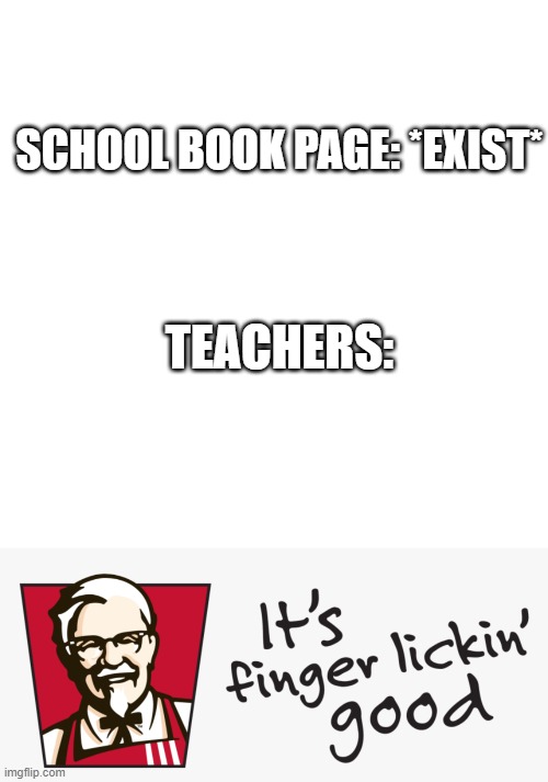 Every time I kid you not |  SCHOOL BOOK PAGE: *EXIST*; TEACHERS: | image tagged in memes,blank transparent square,kfc it's finger lickin' good | made w/ Imgflip meme maker