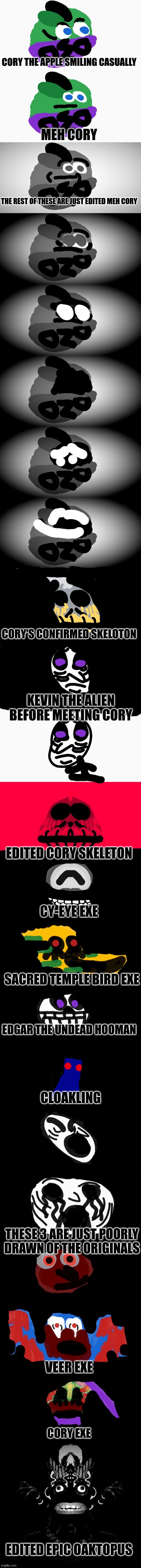 Cory becoming uncanny orgins | CORY THE APPLE SMILING CASUALLY; MEH CORY; THE REST OF THESE ARE JUST EDITED MEH CORY; CORY'S CONFIRMED SKELOTON; KEVIN THE ALIEN BEFORE MEETING CORY; EDITED CORY SKELETON; CY-EYE EXE; SACRED TEMPLE BIRD EXE; EDGAR THE UNDEAD HOOMAN; CLOAKLING; THESE 3 ARE JUST POORLY DRAWN OF THE ORIGINALS; VEER EXE; CORY EXE; EDITED EPIC OAKTOPUS | made w/ Imgflip meme maker