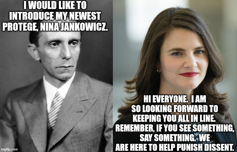 There's no truth like the left's truth.  Even when they're wrong. | I WOULD LIKE TO INTRODUCE MY NEWEST PROTEGE, NINA JANKOWICZ. HI EVERYONE.  I AM SO LOOKING FORWARD TO KEEPING YOU ALL IN LINE.  REMEMBER, IF YOU SEE SOMETHING, SAY SOMETHING.  WE ARE HERE TO HELP PUNISH DISSENT. | image tagged in ministry of enlightenment and propaganda,joseph goebbels,nina jankowicz | made w/ Imgflip meme maker