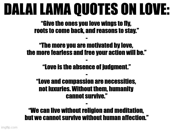 Here fellow Furries, have some more Tibetan-Buddhist quotes from the Dalai Lama - this time on love :3 | DALAI LAMA QUOTES ON LOVE:; “Give the ones you love wings to fly, 
roots to come back, and reasons to stay.”
-
“The more you are motivated by love, 
the more fearless and free your action will be.”
-
“Love is the absence of judgment.”
-
“Love and compassion are necessities, 
not luxuries. Without them, humanity 
cannot survive.”
-
“We can live without religion and meditation, 
but we cannot survive without human affection.” | image tagged in simothefinlandized,tibetan-buddhism,inspirational quotes,love | made w/ Imgflip meme maker