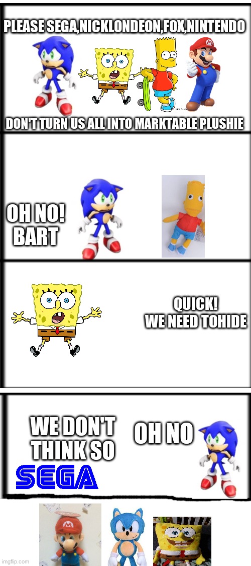 please,sega,nickelondeon,fox,nintendo |  PLEASE SEGA,NICKLONDEON,FOX,NINTENDO; DON'T TURN US ALL INTO MARKTABLE PLUSHIE; OH NO!
BART; QUICK!
WE NEED TOHIDE; WE DON'T THINK SO; OH NO | image tagged in blank white template,please sega | made w/ Imgflip meme maker