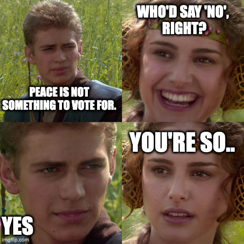 Anakin Padme 4 Panel | WHO'D SAY 'NO', 
RIGHT? PEACE IS NOT SOMETHING TO VOTE FOR. YOU'RE SO.. YES | image tagged in anakin padme 4 panel,star wars,world peace | made w/ Imgflip meme maker