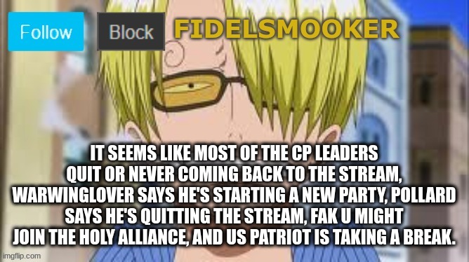 fidelsmooker | IT SEEMS LIKE MOST OF THE CP LEADERS QUIT OR NEVER COMING BACK TO THE STREAM, WARWINGLOVER SAYS HE'S STARTING A NEW PARTY, POLLARD SAYS HE'S QUITTING THE STREAM, FAK U MIGHT JOIN THE HOLY ALLIANCE, AND US PATRIOT IS TAKING A BREAK. | image tagged in fidelsmooker,cp,quitting,the,stream | made w/ Imgflip meme maker