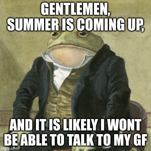 Gentlemen, it is with great pleasure to inform you that | GENTLEMEN, SUMMER IS COMING UP, AND IT IS LIKELY I WONT BE ABLE TO TALK TO MY GF | image tagged in gentlemen it is with great pleasure to inform you that | made w/ Imgflip meme maker