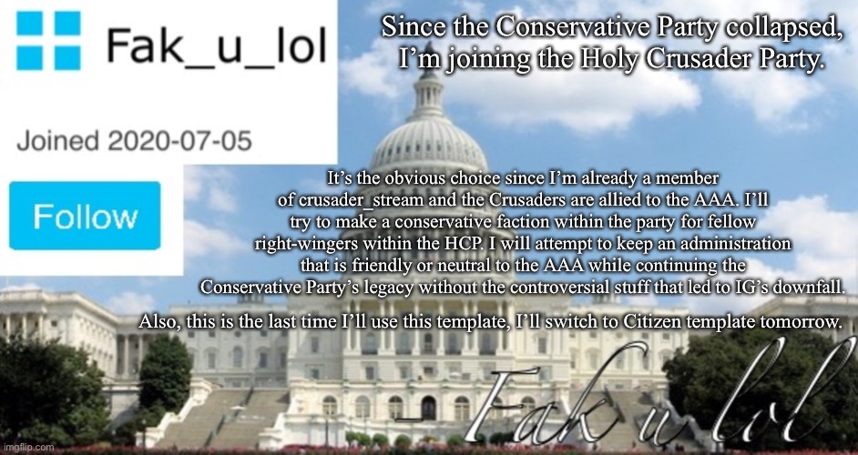 Fak_u_lol Head of Senate template | Since the Conservative Party collapsed, I’m joining the Holy Crusader Party. It’s the obvious choice since I’m already a member of crusader_stream and the Crusaders are allied to the AAA. I’ll try to make a conservative faction within the party for fellow right-wingers within the HCP. I will attempt to keep an administration that is friendly or neutral to the AAA while continuing the Conservative Party’s legacy without the controversial stuff that led to IG’s downfall. Also, this is the last time I’ll use this template, I’ll switch to Citizen template tomorrow. | image tagged in fak_u_lol head of senate template | made w/ Imgflip meme maker