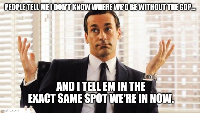 They are MIA | PEOPLE TELL ME I DON'T KNOW WHERE WE'D BE WITHOUT THE GOP... AND I TELL EM IN THE EXACT SAME SPOT WE'RE IN NOW. | image tagged in don draper | made w/ Imgflip meme maker