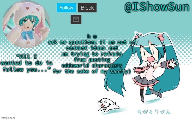 IShowSun but Miku, I guess | h m
ask me questions (i am out of content ideas and am trying to refrain from posting eddsworld characters for the sake of my sanity) | image tagged in ishowsun but miku i guess | made w/ Imgflip meme maker