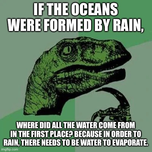 HUH?!?!? | IF THE OCEANS WERE FORMED BY RAIN, WHERE DID ALL THE WATER COME FROM IN THE FIRST PLACE? BECAUSE IN ORDER TO RAIN, THERE NEEDS TO BE WATER TO EVAPORATE. | image tagged in raptor asking questions | made w/ Imgflip meme maker