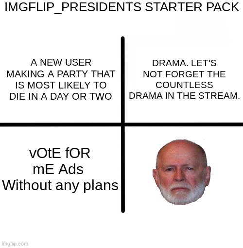 Blank Starter Pack | IMGFLIP_PRESIDENTS STARTER PACK; DRAMA. LET'S NOT FORGET THE COUNTLESS DRAMA IN THE STREAM. A NEW USER MAKING A PARTY THAT IS MOST LIKELY TO DIE IN A DAY OR TWO; vOtE fOR mE Ads 
Without any plans | image tagged in memes,blank starter pack | made w/ Imgflip meme maker