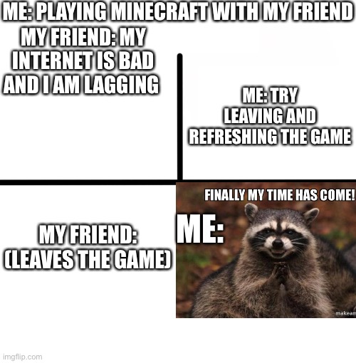 Me when my friend leaves the game. |  ME: PLAYING MINECRAFT WITH MY FRIEND; MY FRIEND: MY INTERNET IS BAD AND I AM LAGGING; ME: TRY LEAVING AND REFRESHING THE GAME; ME:; MY FRIEND: (LEAVES THE GAME) | image tagged in memes,blank starter pack | made w/ Imgflip meme maker