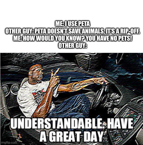 No Point of peta |  ME: I USE PETA

OTHER GUY: PETA DOESN’T SAVE ANIMALS, IT’S A RIP-OFF.

ME: HOW WOULD YOU KNOW? YOU HAVE NO PETS!

OTHER GUY: | image tagged in understandable have a great day,pointless,peta | made w/ Imgflip meme maker