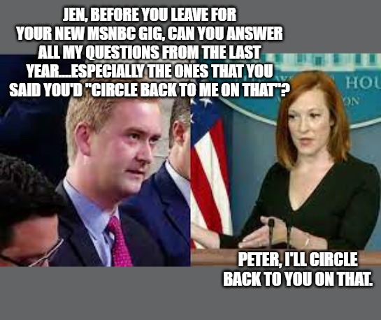 Jen Psaki | JEN, BEFORE YOU LEAVE FOR YOUR NEW MSNBC GIG, CAN YOU ANSWER ALL MY QUESTIONS FROM THE LAST YEAR....ESPECIALLY THE ONES THAT YOU SAID YOU'D "CIRCLE BACK TO ME ON THAT"? PETER, I'LL CIRCLE BACK TO YOU ON THAT. | made w/ Imgflip meme maker