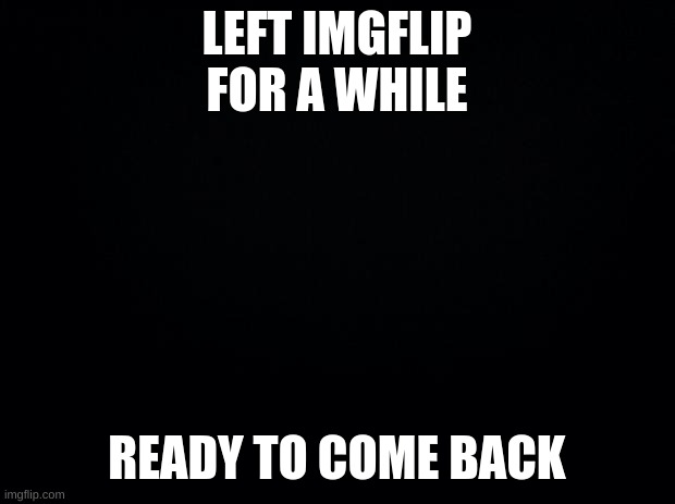 Black background | LEFT IMGFLIP FOR A WHILE; READY TO COME BACK | image tagged in hello | made w/ Imgflip meme maker