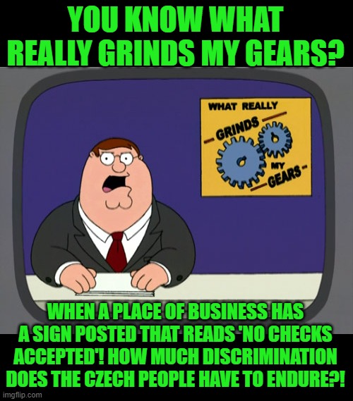 Peter Griffin News Meme | YOU KNOW WHAT REALLY GRINDS MY GEARS? WHEN A PLACE OF BUSINESS HAS A SIGN POSTED THAT READS 'NO CHECKS ACCEPTED'! HOW MUCH DISCRIMINATION DO | image tagged in memes,peter griffin news | made w/ Imgflip meme maker