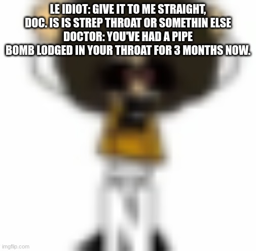 Ñ | LE IDIOT: GIVE IT TO ME STRAIGHT, DOC. IS IS STREP THROAT OR SOMETHIN ELSE
DOCTOR: YOU'VE HAD A PIPE BOMB LODGED IN YOUR THROAT FOR 3 MONTHS NOW. | made w/ Imgflip meme maker