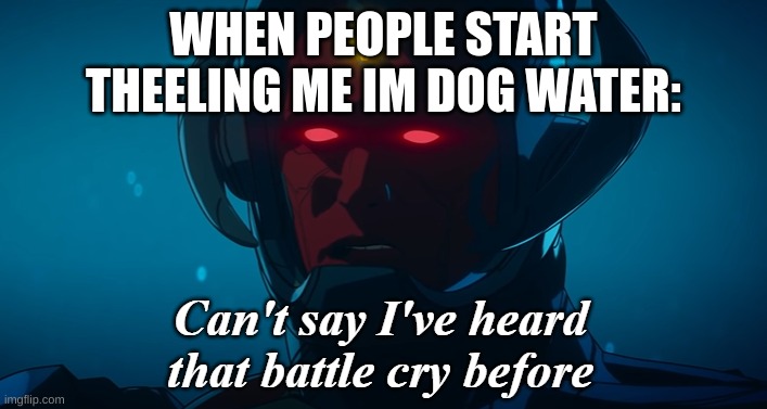 bgggg | WHEN PEOPLE START THEELING ME IM DOG WATER: | image tagged in can't say i've heard that battle cry before | made w/ Imgflip meme maker