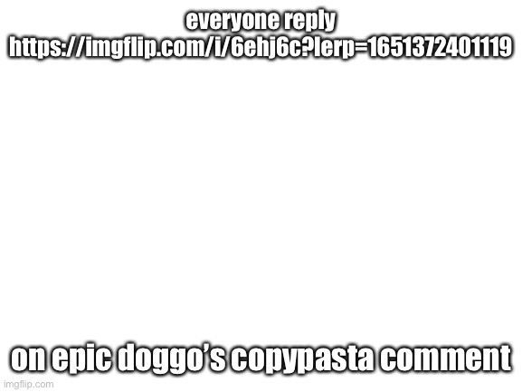 Blank White Template | everyone reply https://imgflip.com/i/6ehj6c?lerp=1651372401119; on epic doggo’s copypasta comment | image tagged in blank white template | made w/ Imgflip meme maker