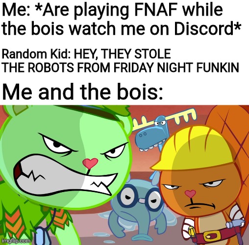 First Fortnite, now Friday Night Funkin | Me: *Are playing FNAF while the bois watch me on Discord*; Random Kid: HEY, THEY STOLE THE ROBOTS FROM FRIDAY NIGHT FUNKIN; Me and the bois: | image tagged in angry stares,friday night funkin,five nights at freddys,happy tree friends,fnaf | made w/ Imgflip meme maker