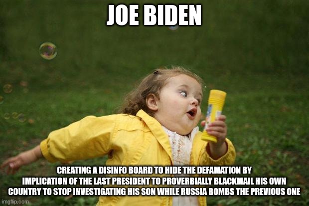 girl running | JOE BIDEN; CREATING A DISINFO BOARD TO HIDE THE DEFAMATION BY IMPLICATION OF THE LAST PRESIDENT TO PROVERBIALLY BLACKMAIL HIS OWN COUNTRY TO STOP INVESTIGATING HIS SON WHILE RUSSIA BOMBS THE PREVIOUS ONE | image tagged in girl running | made w/ Imgflip meme maker