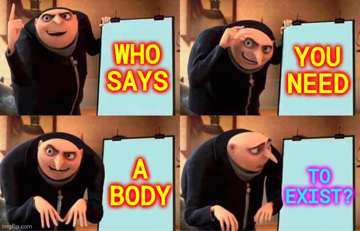 Why Do You Believe What You Believe When We Are All, More Than Likely, Wrong About Everything? | WHO
SAYS; YOU
NEED; TO
EXIST? A
BODY | image tagged in memes,gru's plan,life,life goes on,there is more to life than this,life is a guess | made w/ Imgflip meme maker
