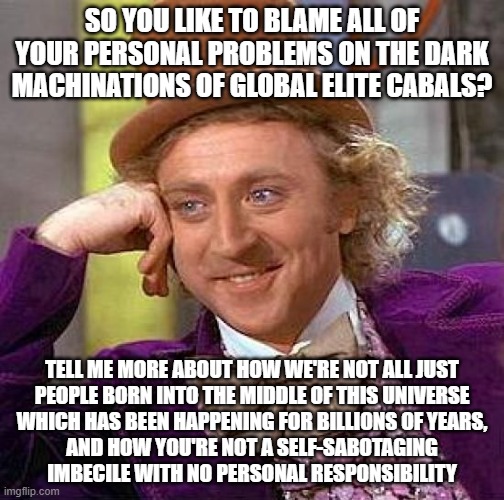For People With No Perspective Or Personal Responsibility | SO YOU LIKE TO BLAME ALL OF YOUR PERSONAL PROBLEMS ON THE DARK MACHINATIONS OF GLOBAL ELITE CABALS? TELL ME MORE ABOUT HOW WE'RE NOT ALL JUST
PEOPLE BORN INTO THE MIDDLE OF THIS UNIVERSE
WHICH HAS BEEN HAPPENING FOR BILLIONS OF YEARS,
AND HOW YOU'RE NOT A SELF-SABOTAGING
IMBECILE WITH NO PERSONAL RESPONSIBILITY | image tagged in memes,creepy condescending wonka,paranoid,perspective,responsibility,conservative logic | made w/ Imgflip meme maker